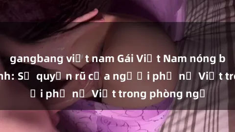gangbang việt nam Gái Việt Nam nóng bỏng khi làm tình: Sự quyến rũ của người phụ nữ Việt trong phòng ngủ