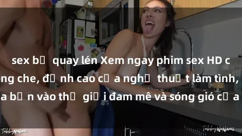 sex bị quay lén Xem ngay phim sex HD chất lượng cao không che, đỉnh cao của nghệ thuật làm tình, đưa bạn vào thế giới đam mê và sóng gió của tình yêu không giới hạn.