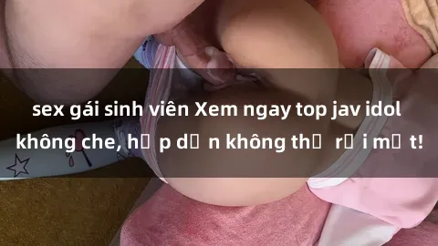 sex gái sinh viên Xem ngay top jav idol không che, hấp dẫn không thể rời mắt!