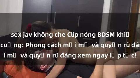 sex jav không che Clip nóng BDSM khiến người xem phát cuồng: Phong cách mới mẻ và quyến rũ đáng xem ngay lập tức!