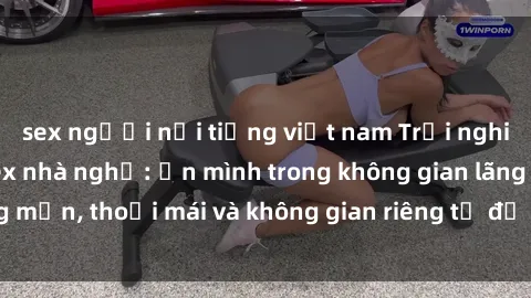 sex người nổi tiếng việt nam Trải nghiệm độc đáo tại sex nhà nghỉ: ẩn mình trong không gian lãng mạn, thoải mái và không gian riêng tư để khuấy động tình ái.