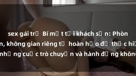 sex gái trẻ Bí mật tại khách sạn: Phòng quay lén khép kín, không gian riêng tư hoàn hảo để thực hiện những cuộc trò chuyện và hành động không bị người khác phát hiện.