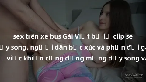 sex trên xe bus Gái Việt bị lộ clip sex khiến dư luận dậy sóng, người dân bức xúc và phản đối gay gắt. Sự việc khiến cộng đồng mạng dậy sóng và yêu cầu xử lý nghiêm ngặt.