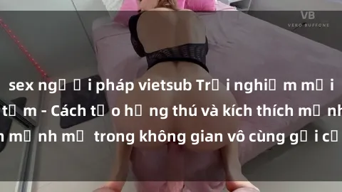 sex người pháp vietsub Trải nghiệm mới lạ với sex phòng tắm - Cách tạo hứng thú và kích thích mạnh mẽ trong không gian vô cùng gợi cảm và lãng mạn