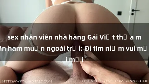 sex nhân viên nhà hàng Gái Việt thỏa mãn ham muốn ngoài trời: Đi tìm niềm vui mới