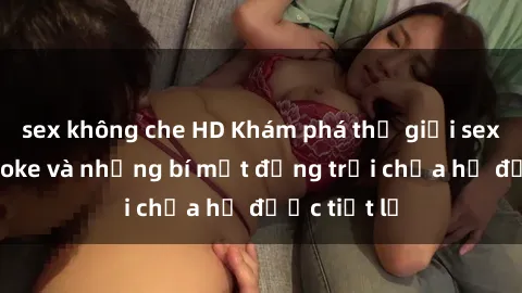 sex không che HD Khám phá thế giới sex quán karaoke và những bí mật động trời chưa hề được tiết lộ