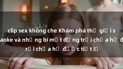clip sex không che Khám phá thế giới sex quán karaoke và những bí mật động trời chưa hề được tiết lộ