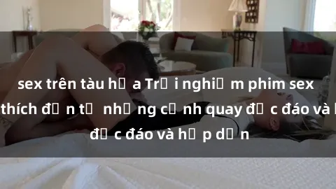 sex trên tàu hỏa Trải nghiệm phim sex : Sự kích thích đến từ những cảnh quay độc đáo và hấp dẫn