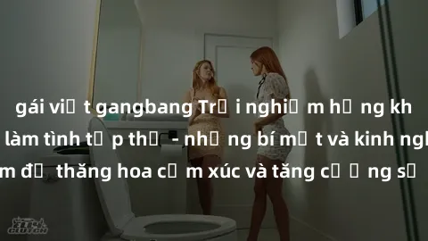 gái việt gangbang Trải nghiệm hứng khởi cùng với việc làm tình tập thể - những bí mật và kinh nghiệm để thăng hoa cảm xúc và tăng cường sự gắn kết trong mối quan hệ