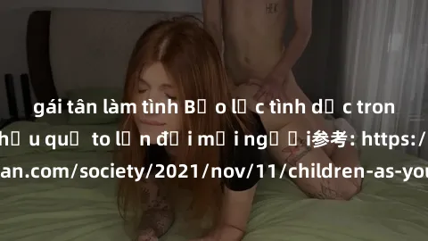 gái tân làm tình Bạo lực tình dục trong nhóm: nguy cơ và hậu quả to lớn đối mọi người参考: https://www.theguardian.com/society/2021/nov/11/children-as-young-as-four-are-being-sexually-abused-by-groups-i