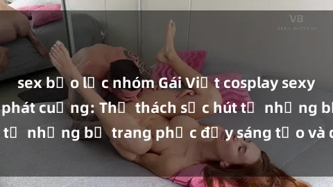 sex bạo lực nhóm Gái Việt cosplay sexy khiến fan hâm mộ phát cuồng: Thử thách sức hút từ những bộ trang phục đầy sáng tạo và quyến rũ!