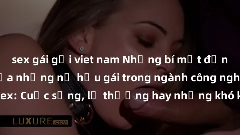 sex gái gọi viet nam Những bí mật đằng sau cuộc sống của những nữ hầu gái trong ngành công nghiệp sex: Cuộc sống, lẽ thường hay những khó khăn mà họ phải đối mặt.