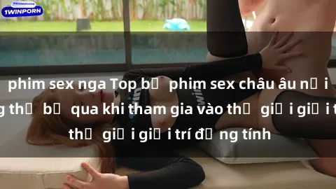 phim sex nga Top bộ phim sex châu âu nổi tiếng không thể bỏ qua khi tham gia vào thế giới giải trí đồng tính