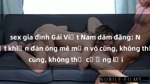 sex gia đình Gái Việt Nam dâm đãng: Những bí quyết khiến đàn ông mê mẩn vô cùng, không thể cưỡng lại