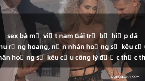 sex bà mẹ việt nam Gái trẻ bị hiếp dâm bạo lực trong khu rừng hoang, nạn nhân hoảng sợ kêu cầu công lý được thực thi