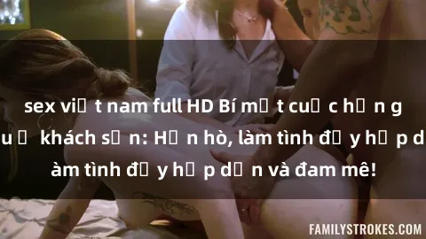 sex việt nam full HD Bí mật cuộc hẹn gái Việt lần đầu ở khách sạn: Hẹn hò, làm tình đầy hấp dẫn và đam mê!