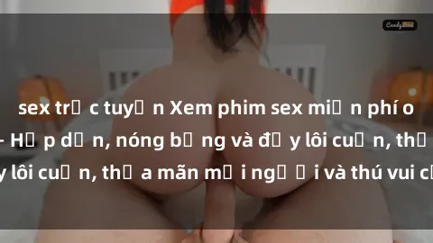 sex trực tuyến Xem phim sex miễn phí online ngay tại đây – Hấp dẫn, nóng bỏng và đầy lôi cuốn, thỏa mãn mọi người và thú vui của bạn!