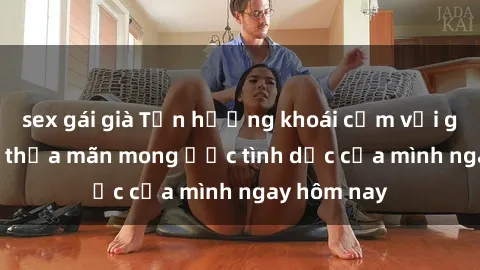 sex gái già Tận hưởng khoái cảm với gái xinh sex, thỏa mãn mong ước tình dục của mình ngay hôm nay