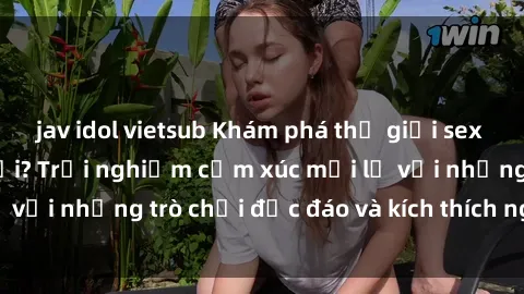jav idol vietsub Khám phá thế giới sex trực tuyến: Hơn tuổi? Trải nghiệm cảm xúc mới lạ với những trò chơi độc đáo và kích thích người lớn