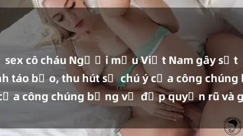 sex cô cháu Người mẫu Việt Nam gây sốt với loạt shoot ảnh táo bạo, thu hút sự chú ý của công chúng bằng vẻ đẹp quyến rũ và gợi cảm.