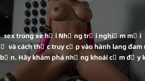 sex trong xe hơi Những trải nghiệm mới lạ với sex tập thể và cách thức truy cập vào hành lang đam mê của bạn. Hãy khám phá những khoái cảm đầy kích thích với tập thể hấp dẫn!