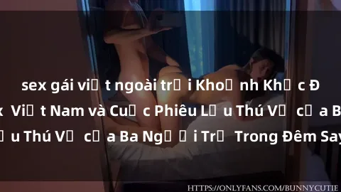 sex gái việt ngoài trời Khoảnh Khắc Đầy Kịch Tính: Sex Việt Nam và Cuộc Phiêu Lưu Thú Vị của Ba Người Trẻ Trong Đêm Say Đắm