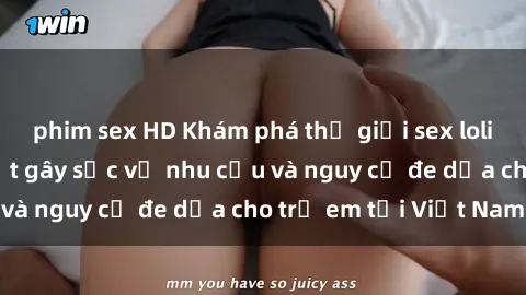 phim sex HD Khám phá thế giới sex loli Việt Nam: Sự thật gây sốc về nhu cầu và nguy cơ đe dọa cho trẻ em tại Việt Nam