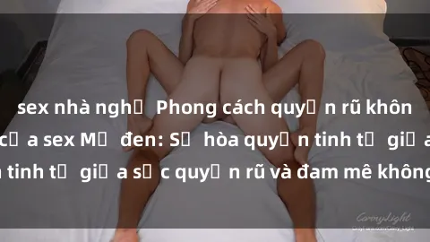 sex nhà nghỉ Phong cách quyến rũ không thể cưỡng lại của sex Mỹ đen: Sự hòa quyện tinh tế giữa sức quyến rũ và đam mê không ngừng