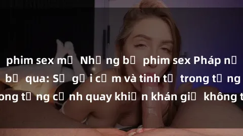 phim sex mỹ Những bộ phim sex Pháp nổi tiếng không thể bỏ qua: Sự gợi cảm và tinh tế trong từng cảnh quay khiến khán giả không thể rời mắt