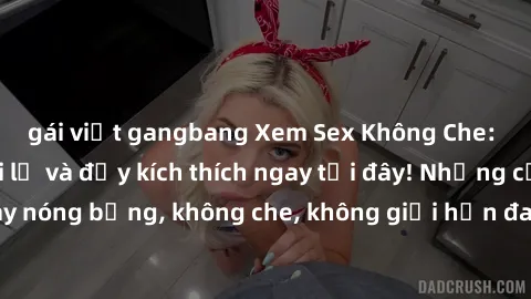 gái việt gangbang Xem Sex Không Che: Trải nghiệm mới lạ và đầy kích thích ngay tại đây! Những cảnh quay nóng bỏng, không che, không giới hạn đang chờ đón bạn. Đừng bỏ lỡ!