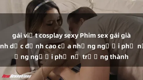 gái việt cosplay sexy Phim sex gái già: Trải nghiệm tình dục đỉnh cao của những người phụ nữ trưởng thành