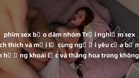 phim sex bạo dâm nhóm Trải nghiệm sex phòng tắm đầy kích thích và mới lạ cùng người yêu của bạn! Tận hưởng khoái lạc và thăng hoa trong không gian tắm ấm áp và gợi cảm.