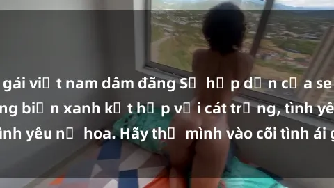 gái việt nam dâm đãng Sự hấp dẫn của sex bãi biển: Khi sóng biển xanh kết hợp với cát trắng, tình yêu nở hoa. Hãy thả mình vào cõi tình ái giữa sóng biển!