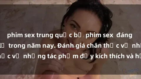 phim sex trung quốc bộ phim sex đáng xem không thể bỏ lỡ trong năm nay. Đánh giá chân thực về những tác phẩm đầy kích thích và hấp dẫn này.