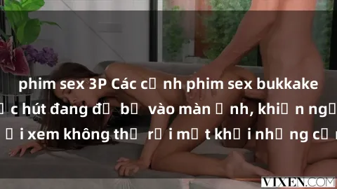 phim sex 3P Các cảnh phim sex bukkake hấp dẫn và đầy sức hút đang đổ bộ vào màn ảnh, khiến người xem không thể rời mắt khỏi những cảnh quay đầy kích thích.