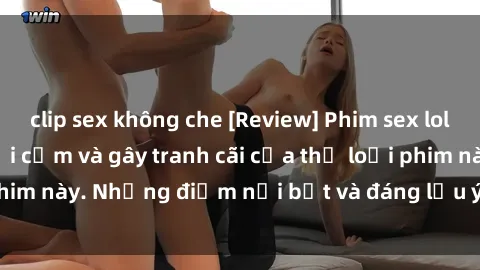 clip sex không che [Review] Phim sex loli: Đánh giá về sự gợi cảm và gây tranh cãi của thể loại phim này. Những điểm nổi bật và đáng lưu ý khi xem phim loli.