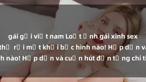 gái gọi việt nam Loạt ảnh gái xinh sex nóng bỏng, không thể rời mắt khỏi bức hình nào! Hấp dẫn và cuốn hút đến từng chi tiết.