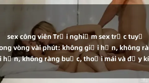 sex công viên Trải nghiệm sex trực tuyến tuyệt vời chỉ trong vòng vài phút: không giới hạn, không ràng buộc, thoải mái và đầy kích thích!