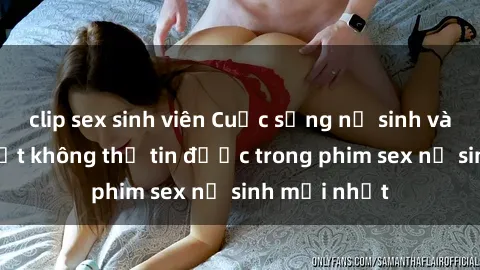 clip sex sinh viên Cuộc sống nữ sinh và những bí mật không thể tin được trong phim sex nữ sinh mới nhất