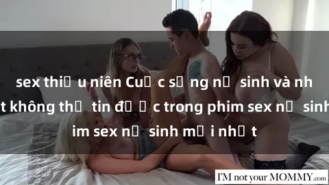 sex thiếu niên Cuộc sống nữ sinh và những bí mật không thể tin được trong phim sex nữ sinh mới nhất