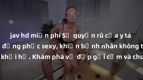 jav hd miễn phí Sự quyến rũ của y tá Việt Nam trong bộ đồng phục sexy, khiến bệnh nhân không thể rời mắt khỏi họ. Khám phá vẻ đẹp gợi cảm và chuyên nghiệp của họ ngay hôm nay!