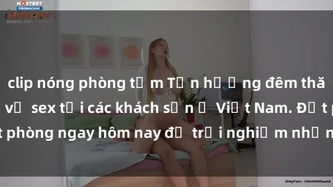 clip nóng phòng tắm Tận hưởng đêm thăng hoa cùng dịch vụ sex tại các khách sạn ở Việt Nam. Đặt phòng ngay hôm nay để trải nghiệm những khoái cảm độc đáo.