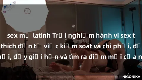 sex mỹ latinh Trải nghiệm hành vi sex trói buộc: Sự kích thích đến từ việc kiểm soát và chi phối, đẩy giới hạn và tìm ra điểm mới của niềm hứng thú.