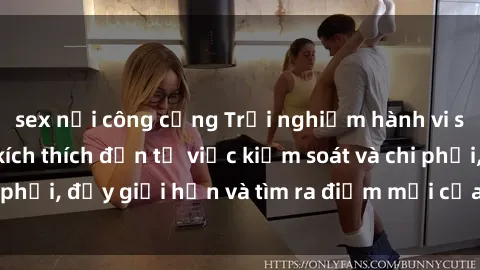 sex nơi công cộng Trải nghiệm hành vi sex trói buộc: Sự kích thích đến từ việc kiểm soát và chi phối, đẩy giới hạn và tìm ra điểm mới của niềm hứng thú.