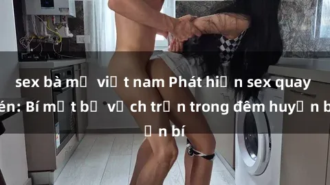 sex bà mẹ việt nam Phát hiện sex quay lén: Bí mật bị vạch trần trong đêm huyền bí