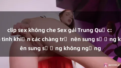 clip sex không che Sex gái Trung Quốc: Bí quyết làm tình khiến các chàng trở nên sung sướng không ngừng