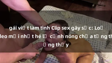 gái việt làm tình Clip sex gây sốc: Loạt video mới nhất hé lộ cảnh nóng chưa từng thấy