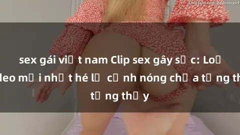 sex gái việt nam Clip sex gây sốc: Loạt video mới nhất hé lộ cảnh nóng chưa từng thấy