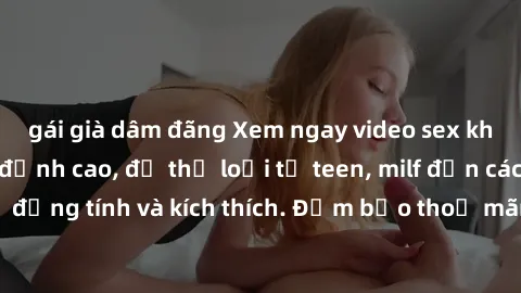 gái già dâm đãng Xem ngay video sex không che miễn phí đỉnh cao, đủ thể loại từ teen, milf đến các cảnh quan hệ đồng tính và kích thích. Đảm bảo thoả mãn mọi khả năng kích thích của bạn!