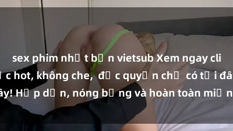 sex phim nhật bản vietsub Xem ngay clip sex không che cực hot, không che, độc quyền chỉ có tại đây! Hấp dẫn, nóng bỏng và hoàn toàn miễn phí, không thể bỏ qua!